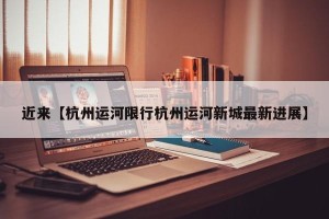 近来【杭州运河限行杭州运河新城最新进展】