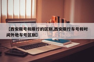 【西安限号和限行的区别,西安限行车号和时间外地车号区别】