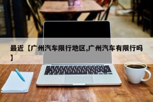 最近【广州汽车限行地区,广州汽车有限行吗】