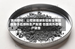 族兴新材：公司微细球形铝粉业务既服务于铝颜料生产配套 也面向外部客户销售