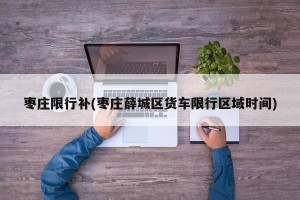 枣庄限行补(枣庄薛城区货车限行区域时间)