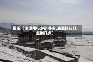 最近【涞源限行多少号车,涞源限行几点到几点】