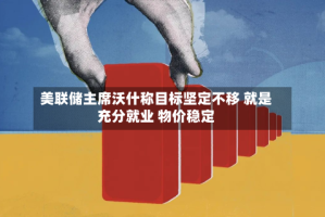 美联储主席沃什称目标坚定不移 就是充分就业 物价稳定