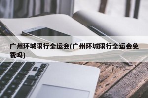 广州环城限行全运会(广州环城限行全运会免费吗)