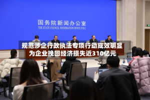 规范涉企行政执法专项行动成效明显 为企业挽回经济损失近310亿元