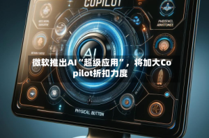 微软推出AI“超级应用”，将加大Copilot折扣力度
