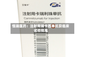 恒瑞医药：注射用瑞卡西单抗获临床试验批准
