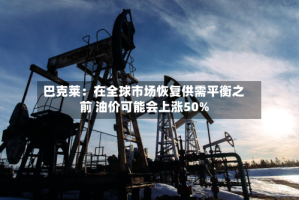巴克莱：在全球市场恢复供需平衡之前 油价可能会上涨50%