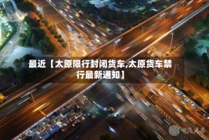 最近【太原限行封闭货车,太原货车禁行最新通知】