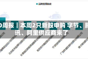 IPO周报｜本周2只新股申购 字节、腾讯、阿里供应商来了