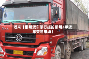 近来【郴州货车限行抓拍郴州2手货车交易市场】