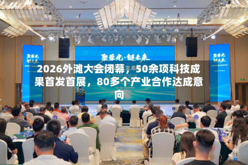 2026外滩大会闭幕，50余项科技成果首发首展，80多个产业合作达成意向-第1张图片