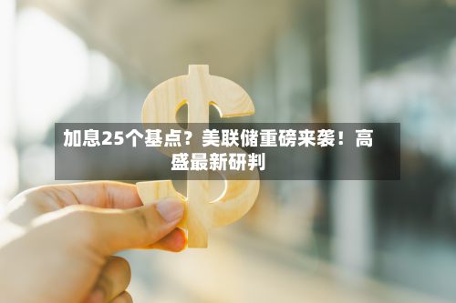 加息25个基点?美联储重磅来袭!高盛最新研判-第3张图片