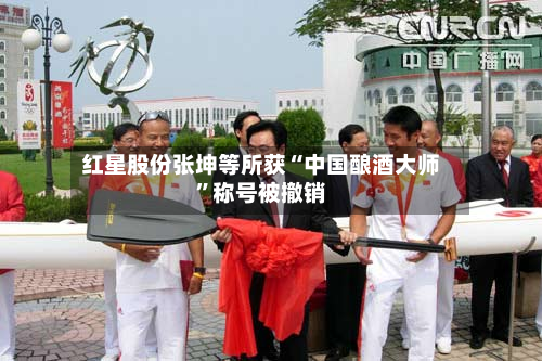 红星股份张坤等所获“中国酿酒大师	”称号被撤销-第2张图片
