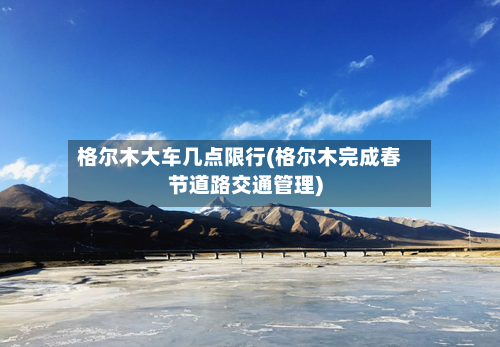 格尔木大车几点限行(格尔木完成春节道路交通管理)-第3张图片