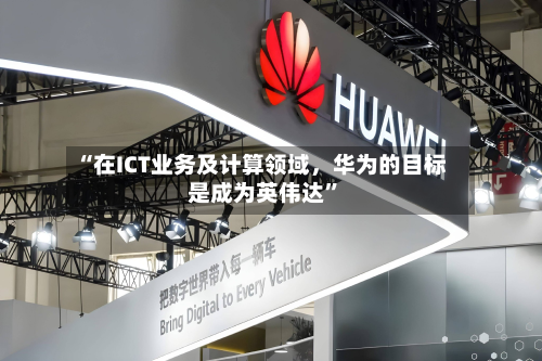 “在ICT业务及计算领域，华为的目标是成为英伟达”-第3张图片