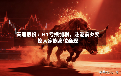 天通股份：H1亏损加剧	，赴港前夕实控人家族高位套现-第1张图片