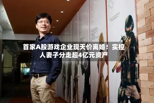 首家A股游戏企业现天价离婚!实控人妻子分走超4亿元资产-第3张图片