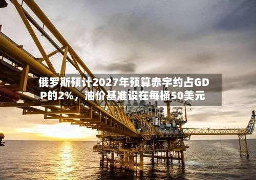 俄罗斯预计2027年预算赤字约占GDP的2%，油价基准设在每桶50美元-第1张图片