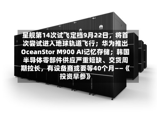 星舰第14次试飞定档9月22日	，将首次尝试进入地球轨道飞行；华为推出OceanStor M900 AI记忆存储；韩国半导体零部件供应严重短缺	、交货周期拉长，有设备商或要等40个月——《投资早参》-第1张图片