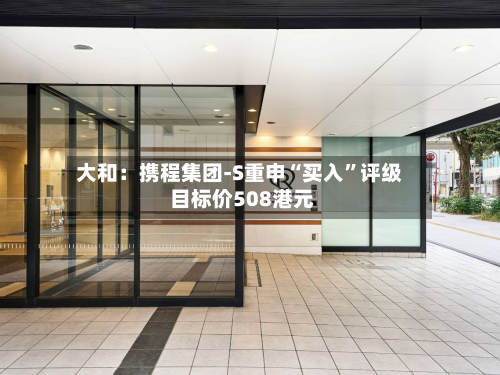 大和：携程集团-S重申“买入	”评级 目标价508港元-第1张图片