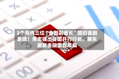 3个月内三位“金融副省长”回归金融系统！黄志强出任国开行行长	，蔡东履新金融监管总局-第1张图片