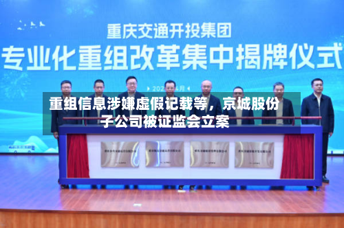 重组信息涉嫌虚假记载等	，京城股份子公司被证监会立案-第2张图片