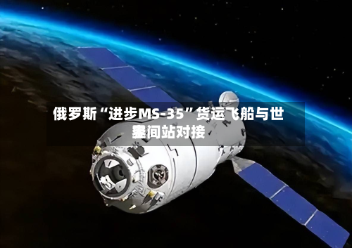 俄罗斯“进步MS-35”货运飞船与世界空间站对接-第2张图片