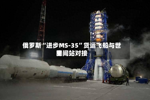 俄罗斯“进步MS-35”货运飞船与世界空间站对接-第1张图片