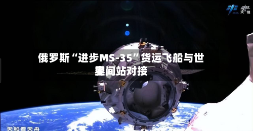 俄罗斯“进步MS-35	”货运飞船与世界空间站对接-第3张图片