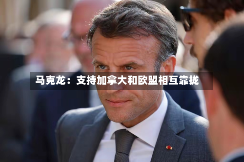马克龙:支持加拿大和欧盟相互靠拢-第1张图片