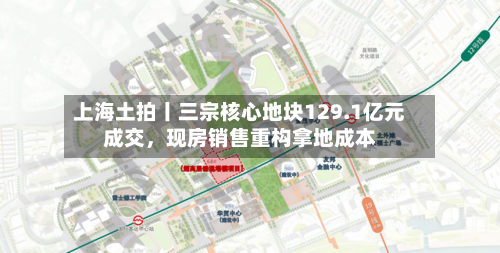 上海土拍丨三宗核心地块129.1亿元成交，现房销售重构拿地成本-第1张图片