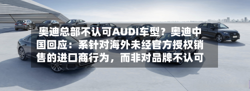 奥迪总部不认可AUDI车型？奥迪中国回应：系针对海外未经官方授权销售的进口商行为	，而非对品牌不认可-第1张图片