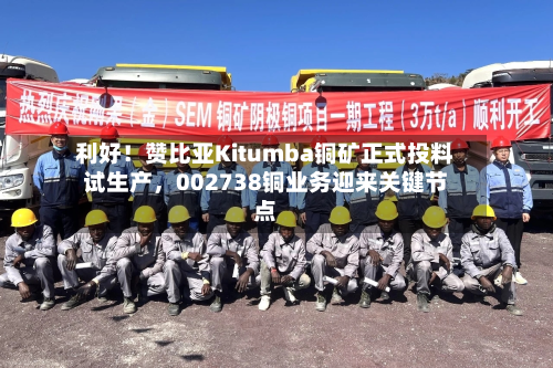 利好！赞比亚Kitumba铜矿正式投料试生产，002738铜业务迎来关键节点-第2张图片