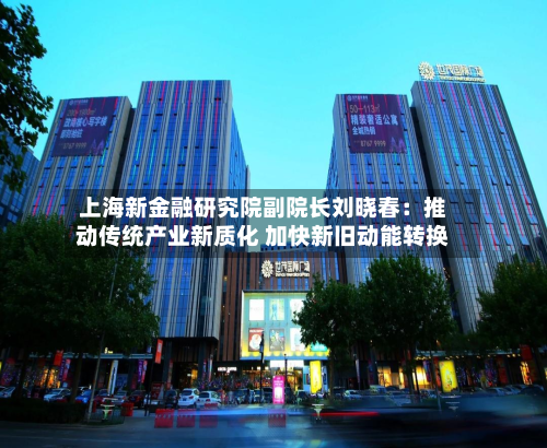 上海新金融研究院副院长刘晓春：推动传统产业新质化 加快新旧动能转换-第1张图片