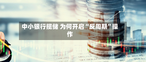 中小银行揽储 为何开启“反周期	”操作-第1张图片