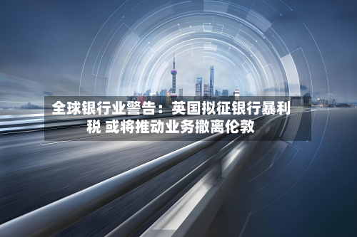 全球银行业警告:英国拟征银行暴利税 或将推动业务撤离伦敦-第1张图片