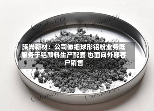 族兴新材：公司微细球形铝粉业务既服务于铝颜料生产配套 也面向外部客户销售-第1张图片