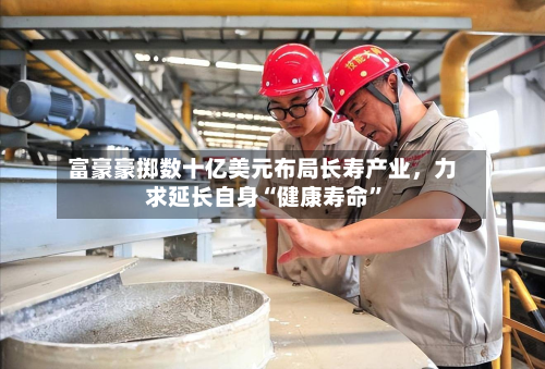 富豪豪掷数十亿美元布局长寿产业	，力求延长自身“健康寿命	”-第2张图片