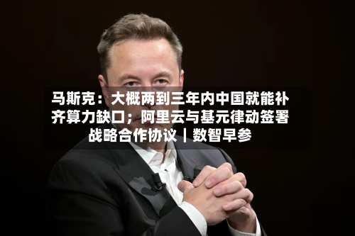 马斯克：大概两到三年内中国就能补齐算力缺口；阿里云与基元律动签署战略合作协议｜数智早参-第1张图片